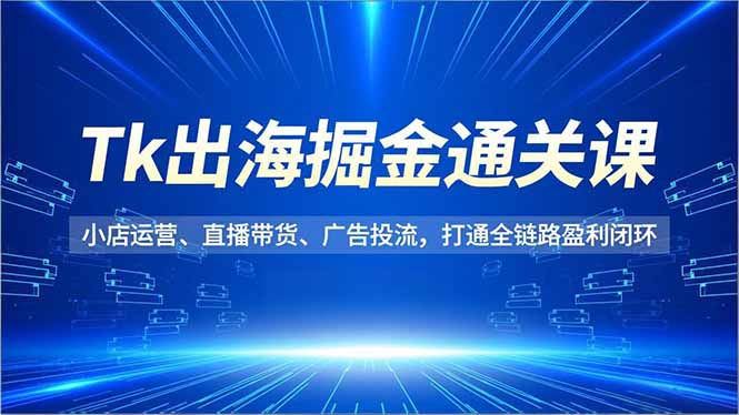 Tk出海掘金通关课，小店运营、直播带货、广告投流，打通全链路盈利闭环-清远网